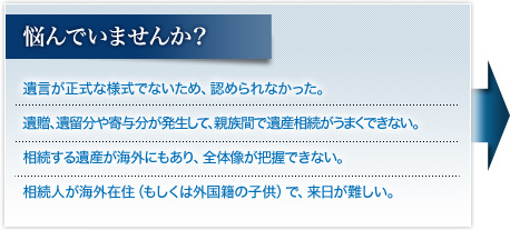 悩んでいませんか？ ･遺言が正式な様式でないため、認められなかった。<br>･遺贈、遺留分や寄与分が発生して、親族だけでは遺産相続がうまくできない。<br>･相続する遺産が海外にもあり、全体像が把握できない。<br>･相続人が海外在住（もしくは外国籍の子供）で、来日が難しい。